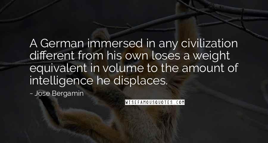 Jose Bergamin Quotes: A German immersed in any civilization different from his own loses a weight equivalent in volume to the amount of intelligence he displaces.