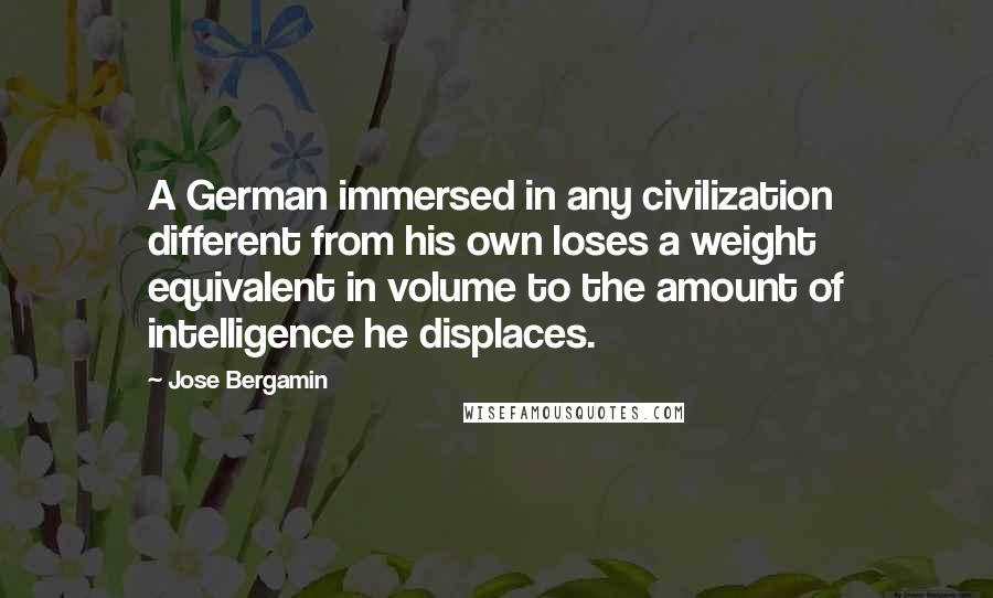 Jose Bergamin Quotes: A German immersed in any civilization different from his own loses a weight equivalent in volume to the amount of intelligence he displaces.