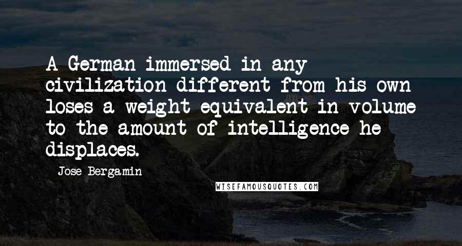 Jose Bergamin Quotes: A German immersed in any civilization different from his own loses a weight equivalent in volume to the amount of intelligence he displaces.