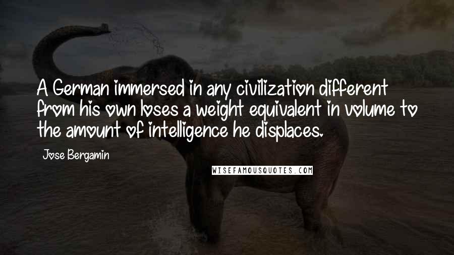 Jose Bergamin Quotes: A German immersed in any civilization different from his own loses a weight equivalent in volume to the amount of intelligence he displaces.