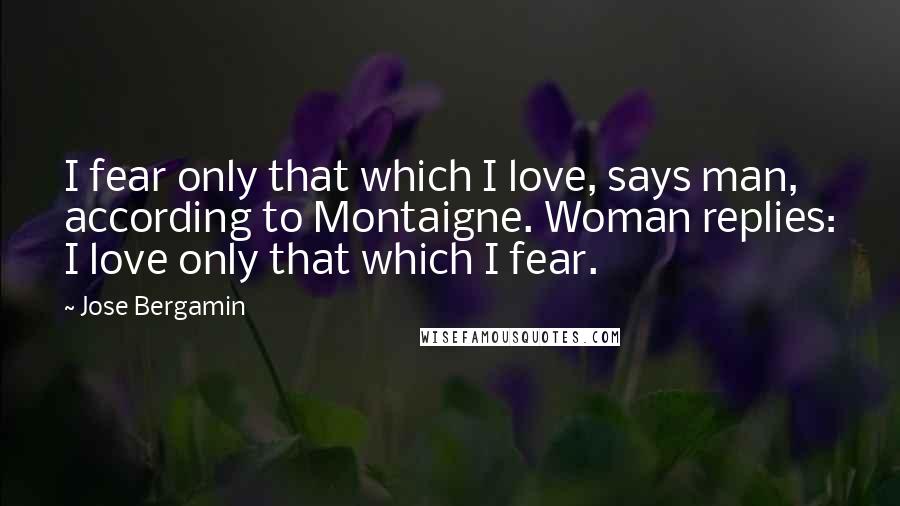 Jose Bergamin Quotes: I fear only that which I love, says man, according to Montaigne. Woman replies: I love only that which I fear.