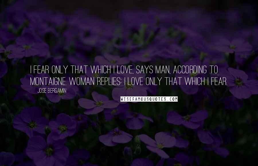 Jose Bergamin Quotes: I fear only that which I love, says man, according to Montaigne. Woman replies: I love only that which I fear.