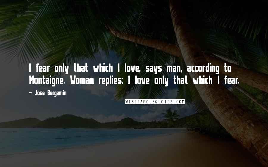 Jose Bergamin Quotes: I fear only that which I love, says man, according to Montaigne. Woman replies: I love only that which I fear.