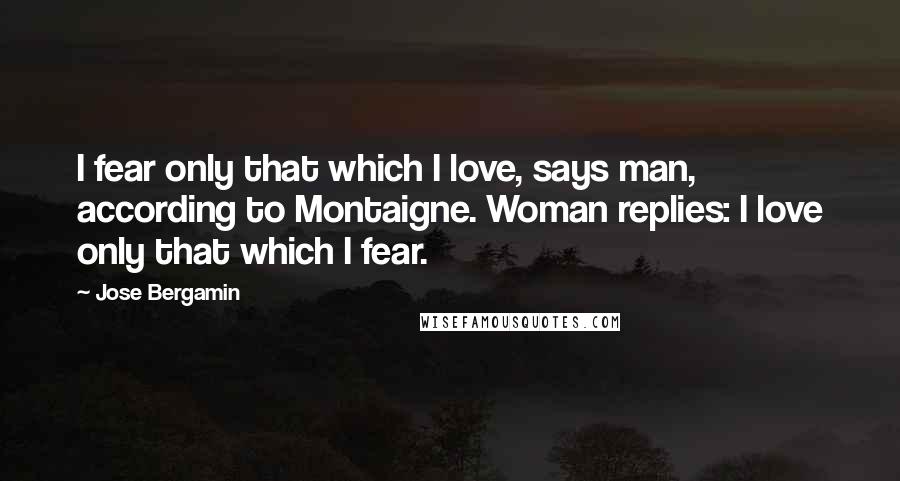 Jose Bergamin Quotes: I fear only that which I love, says man, according to Montaigne. Woman replies: I love only that which I fear.