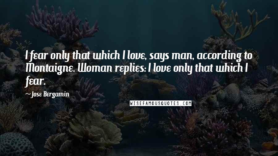 Jose Bergamin Quotes: I fear only that which I love, says man, according to Montaigne. Woman replies: I love only that which I fear.