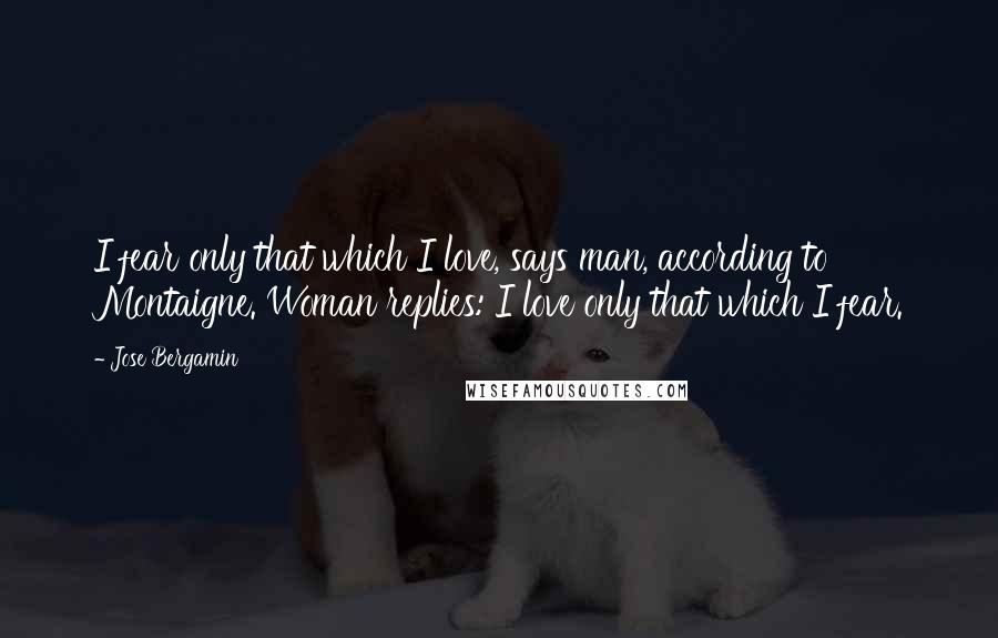 Jose Bergamin Quotes: I fear only that which I love, says man, according to Montaigne. Woman replies: I love only that which I fear.