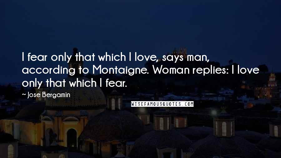 Jose Bergamin Quotes: I fear only that which I love, says man, according to Montaigne. Woman replies: I love only that which I fear.