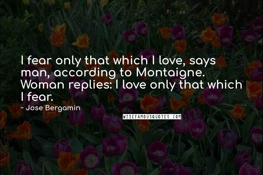 Jose Bergamin Quotes: I fear only that which I love, says man, according to Montaigne. Woman replies: I love only that which I fear.