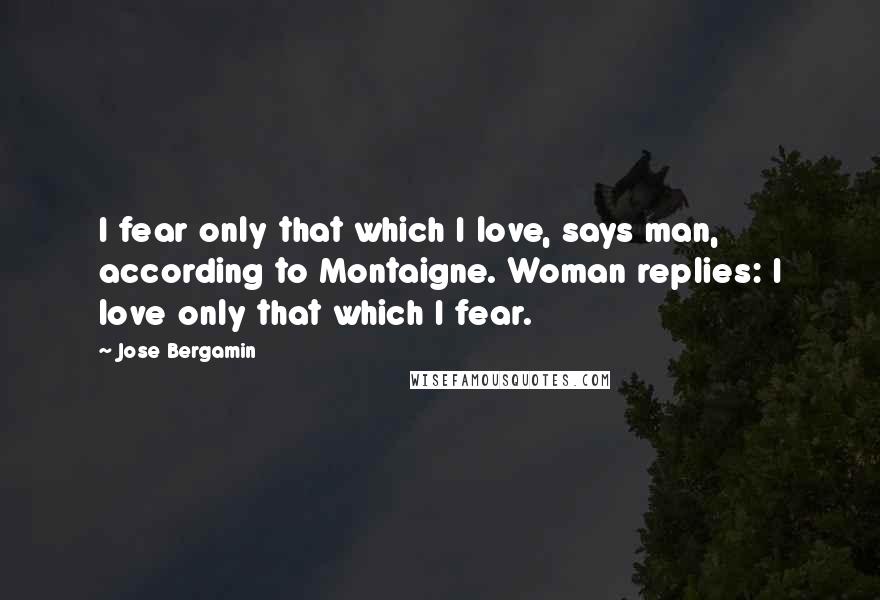 Jose Bergamin Quotes: I fear only that which I love, says man, according to Montaigne. Woman replies: I love only that which I fear.