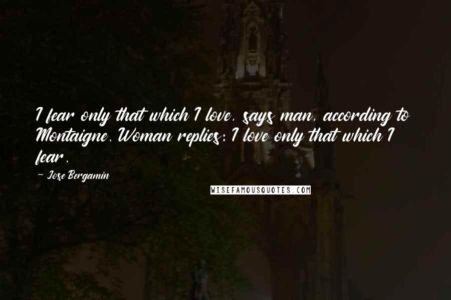 Jose Bergamin Quotes: I fear only that which I love, says man, according to Montaigne. Woman replies: I love only that which I fear.