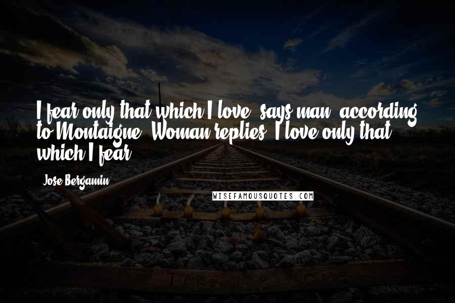 Jose Bergamin Quotes: I fear only that which I love, says man, according to Montaigne. Woman replies: I love only that which I fear.