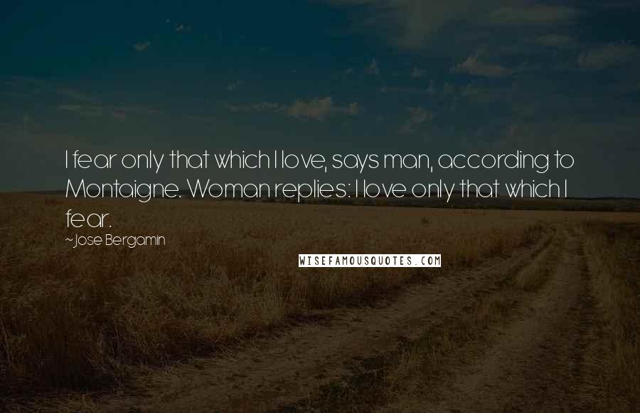 Jose Bergamin Quotes: I fear only that which I love, says man, according to Montaigne. Woman replies: I love only that which I fear.