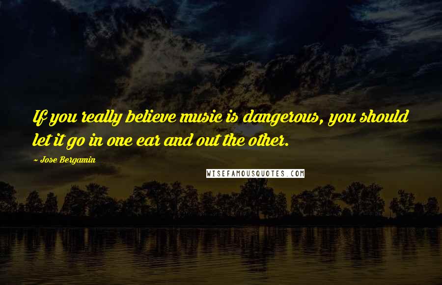 Jose Bergamin Quotes: If you really believe music is dangerous, you should let it go in one ear and out the other.
