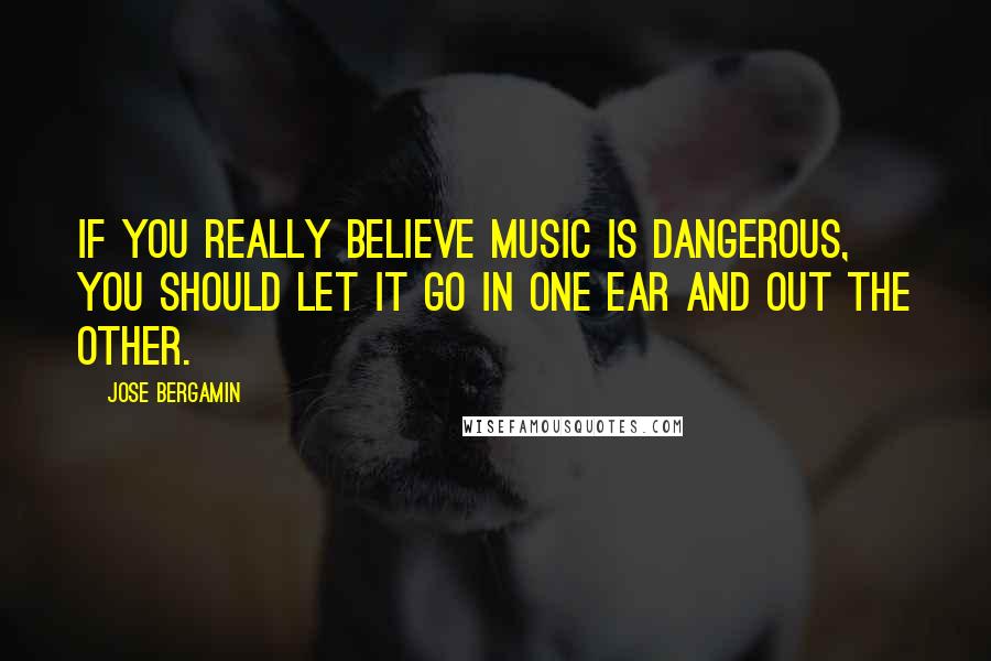 Jose Bergamin Quotes: If you really believe music is dangerous, you should let it go in one ear and out the other.