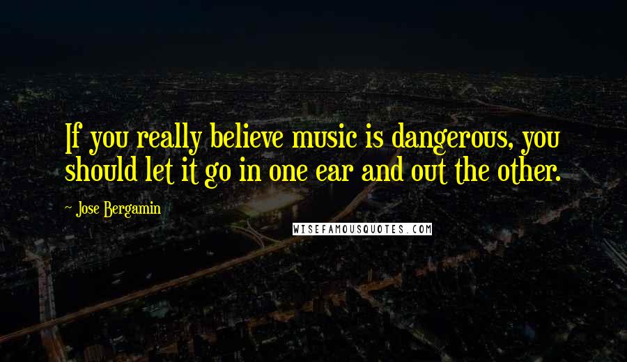 Jose Bergamin Quotes: If you really believe music is dangerous, you should let it go in one ear and out the other.