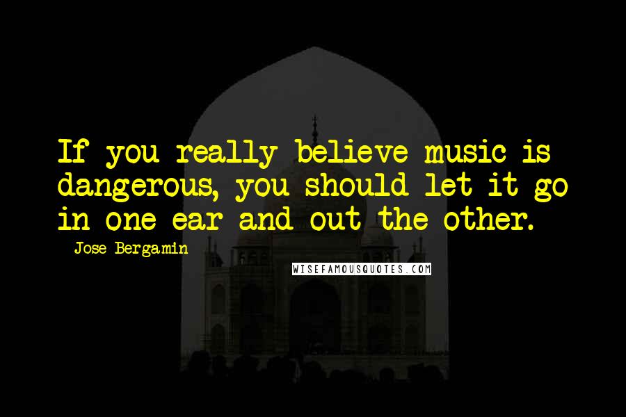 Jose Bergamin Quotes: If you really believe music is dangerous, you should let it go in one ear and out the other.