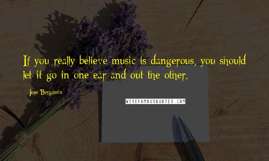 Jose Bergamin Quotes: If you really believe music is dangerous, you should let it go in one ear and out the other.