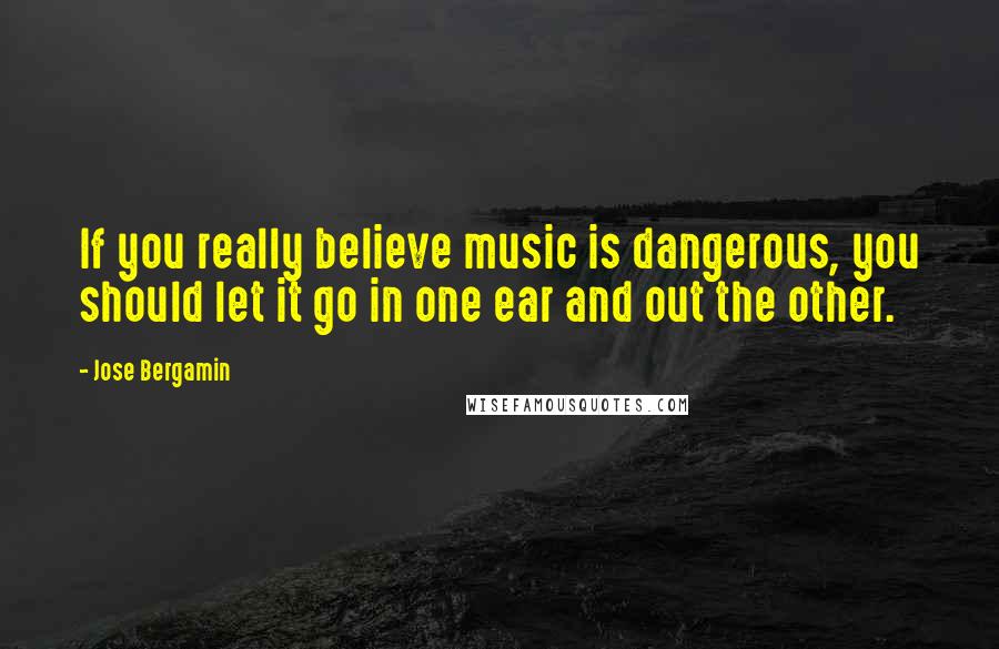 Jose Bergamin Quotes: If you really believe music is dangerous, you should let it go in one ear and out the other.