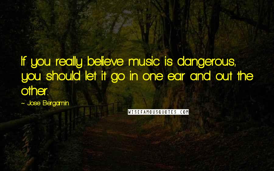 Jose Bergamin Quotes: If you really believe music is dangerous, you should let it go in one ear and out the other.