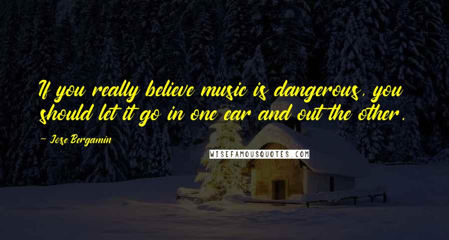 Jose Bergamin Quotes: If you really believe music is dangerous, you should let it go in one ear and out the other.