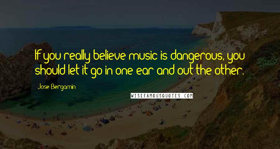 Jose Bergamin Quotes: If you really believe music is dangerous, you should let it go in one ear and out the other.