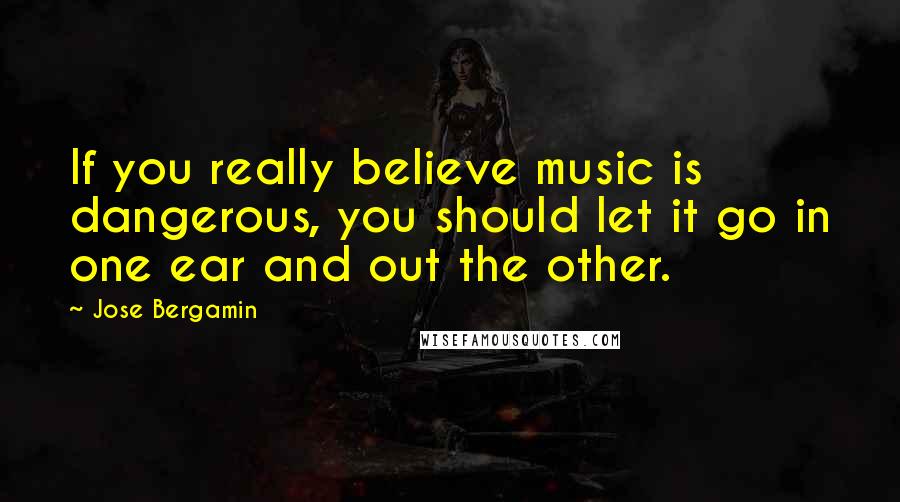 Jose Bergamin Quotes: If you really believe music is dangerous, you should let it go in one ear and out the other.