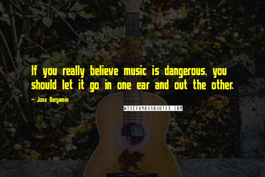 Jose Bergamin Quotes: If you really believe music is dangerous, you should let it go in one ear and out the other.