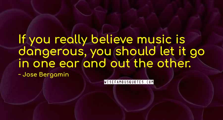 Jose Bergamin Quotes: If you really believe music is dangerous, you should let it go in one ear and out the other.