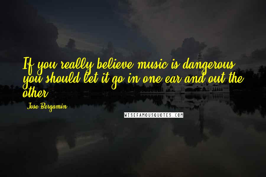 Jose Bergamin Quotes: If you really believe music is dangerous, you should let it go in one ear and out the other.