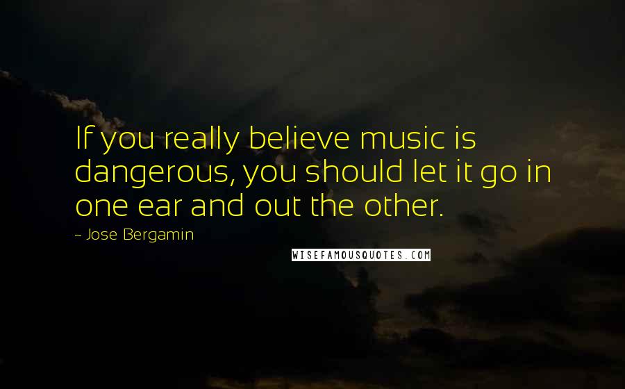 Jose Bergamin Quotes: If you really believe music is dangerous, you should let it go in one ear and out the other.