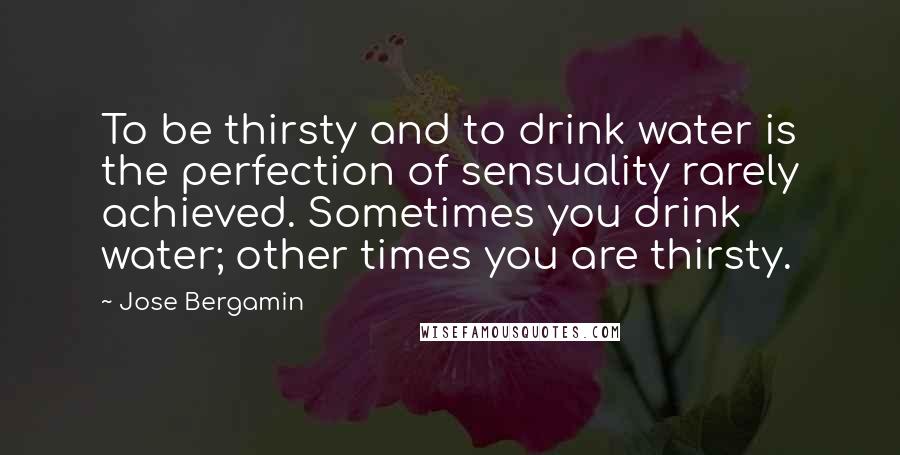 Jose Bergamin Quotes: To be thirsty and to drink water is the perfection of sensuality rarely achieved. Sometimes you drink water; other times you are thirsty.