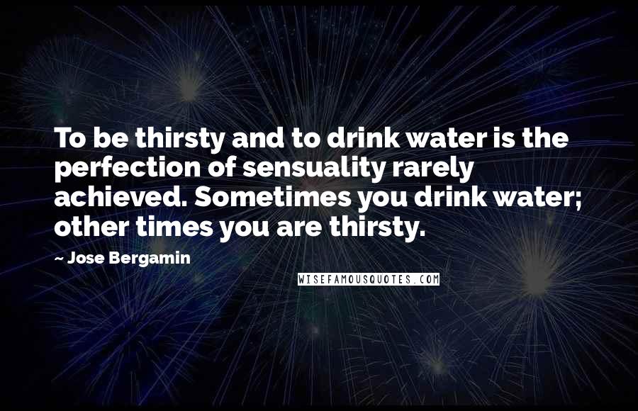 Jose Bergamin Quotes: To be thirsty and to drink water is the perfection of sensuality rarely achieved. Sometimes you drink water; other times you are thirsty.