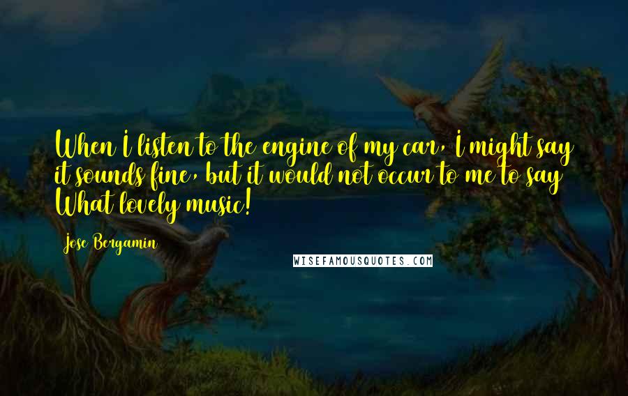 Jose Bergamin Quotes: When I listen to the engine of my car, I might say it sounds fine, but it would not occur to me to say What lovely music!