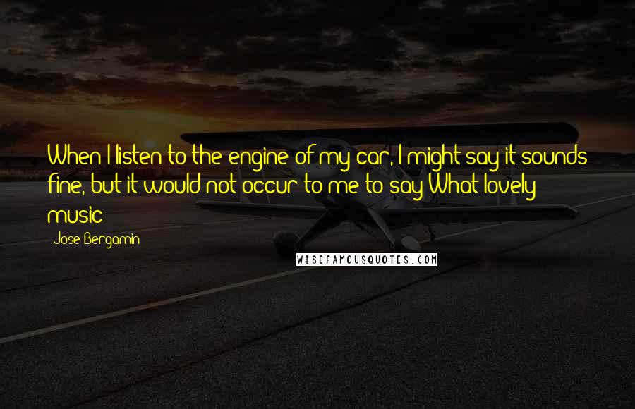 Jose Bergamin Quotes: When I listen to the engine of my car, I might say it sounds fine, but it would not occur to me to say What lovely music!