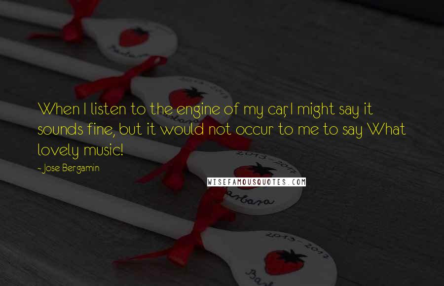 Jose Bergamin Quotes: When I listen to the engine of my car, I might say it sounds fine, but it would not occur to me to say What lovely music!