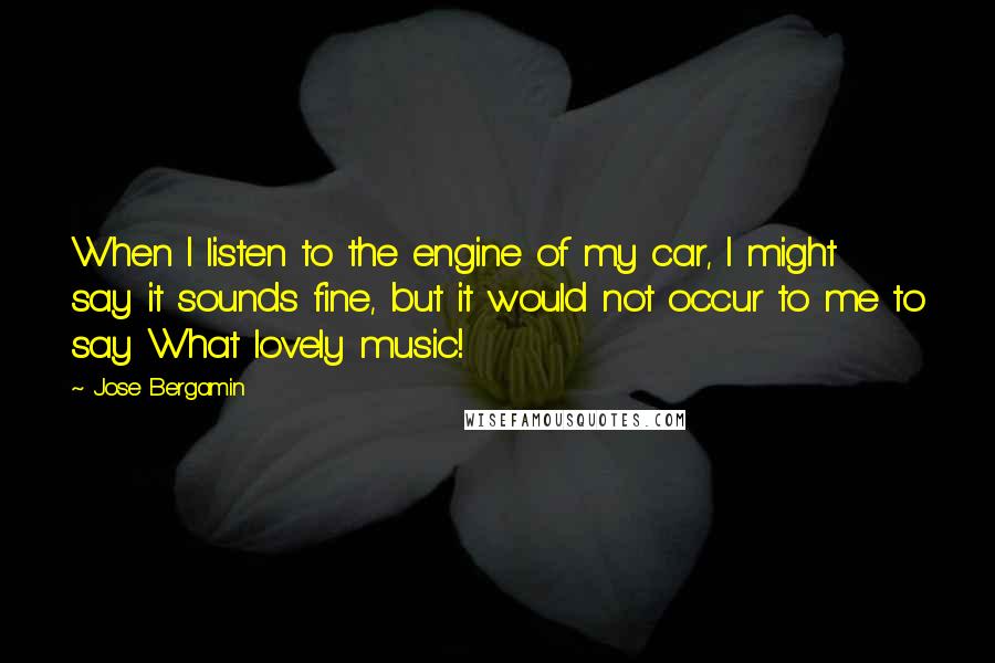 Jose Bergamin Quotes: When I listen to the engine of my car, I might say it sounds fine, but it would not occur to me to say What lovely music!