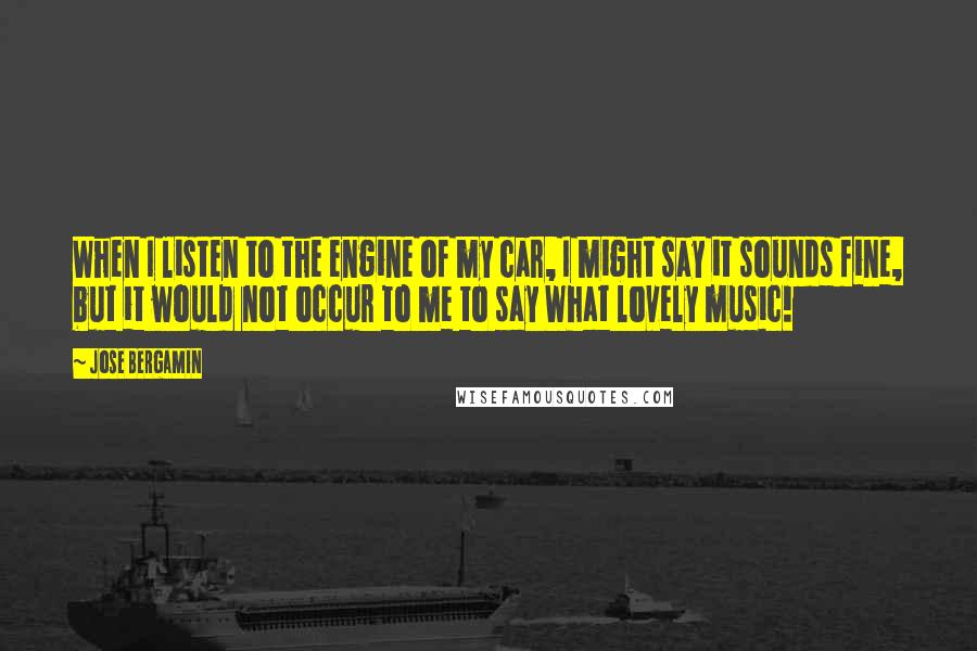 Jose Bergamin Quotes: When I listen to the engine of my car, I might say it sounds fine, but it would not occur to me to say What lovely music!