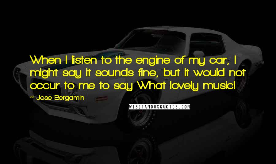 Jose Bergamin Quotes: When I listen to the engine of my car, I might say it sounds fine, but it would not occur to me to say What lovely music!