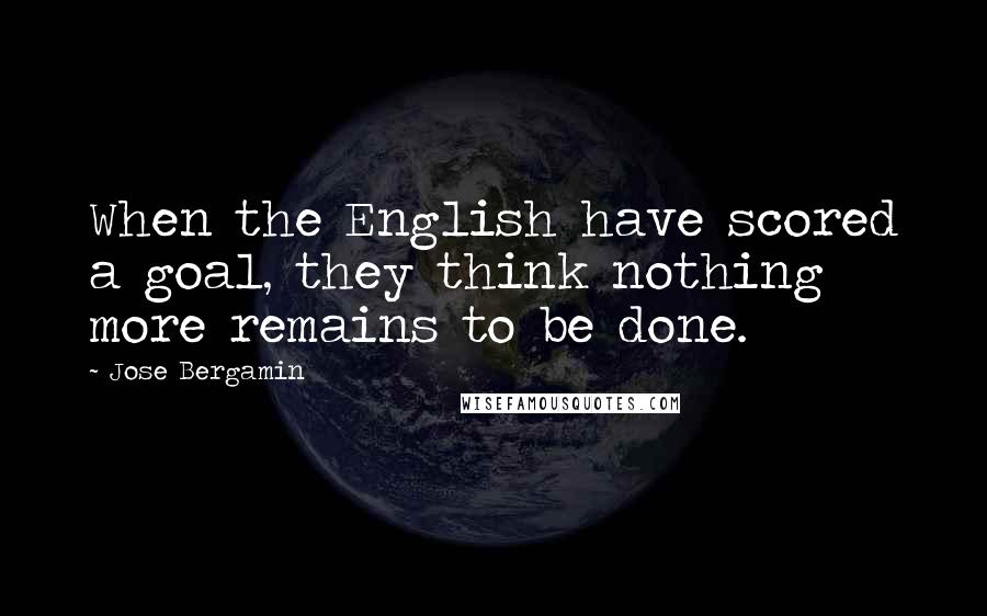 Jose Bergamin Quotes: When the English have scored a goal, they think nothing more remains to be done.