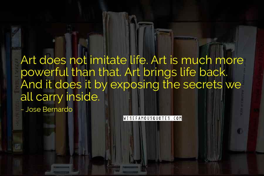Jose Bernardo Quotes: Art does not imitate life. Art is much more powerful than that. Art brings life back. And it does it by exposing the secrets we all carry inside.