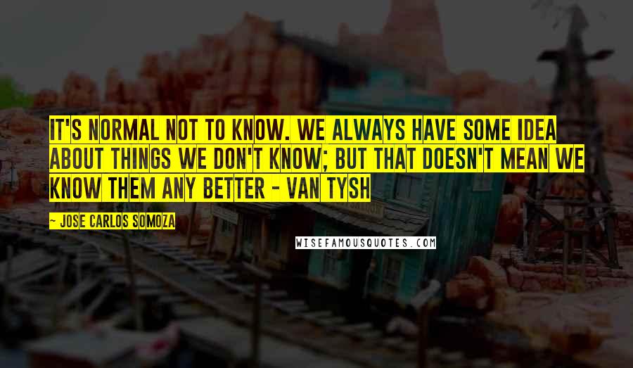 Jose Carlos Somoza Quotes: It's normal not to know. We always have some idea about things we don't know; but that doesn't mean we know them any better - Van Tysh