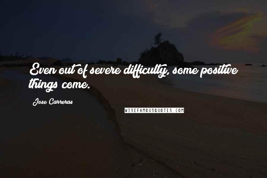 Jose Carreras Quotes: Even out of severe difficulty, some positive things come.