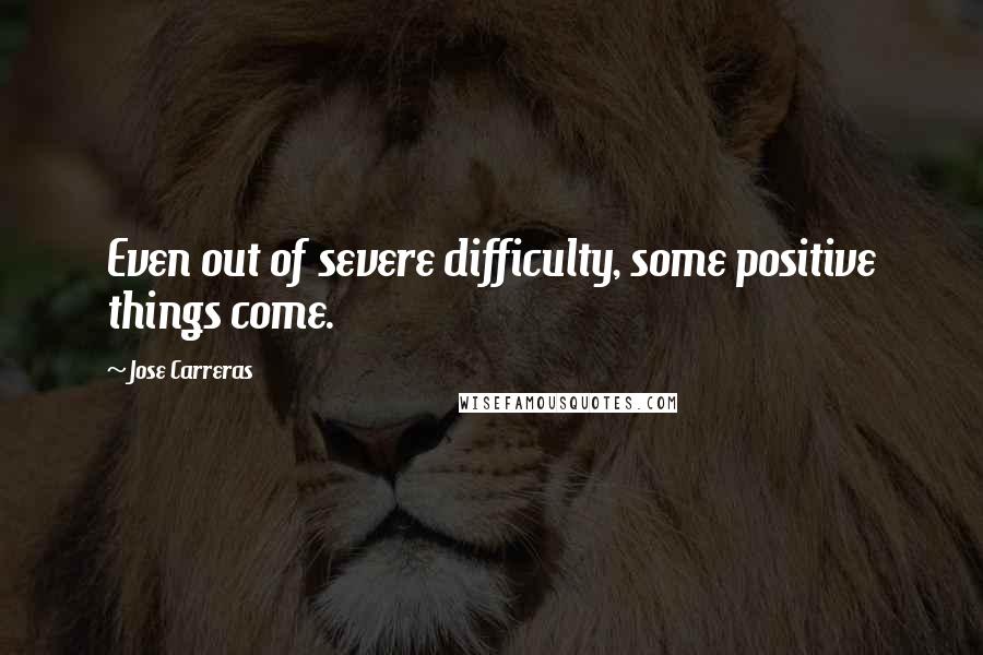 Jose Carreras Quotes: Even out of severe difficulty, some positive things come.