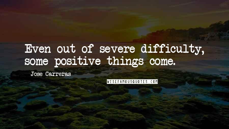 Jose Carreras Quotes: Even out of severe difficulty, some positive things come.