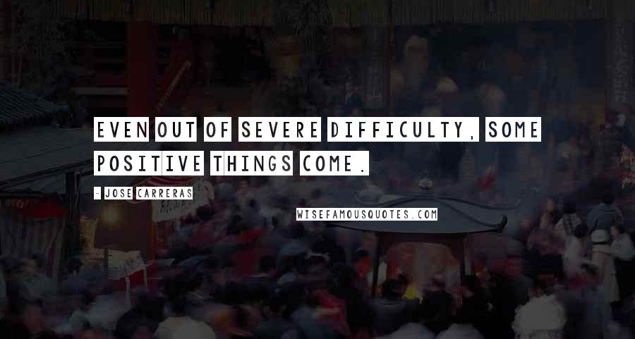 Jose Carreras Quotes: Even out of severe difficulty, some positive things come.