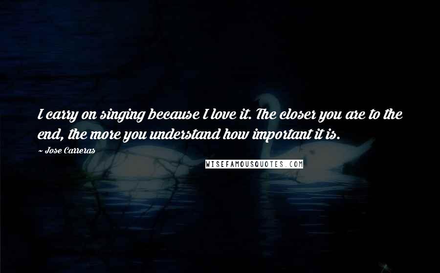 Jose Carreras Quotes: I carry on singing because I love it. The closer you are to the end, the more you understand how important it is.