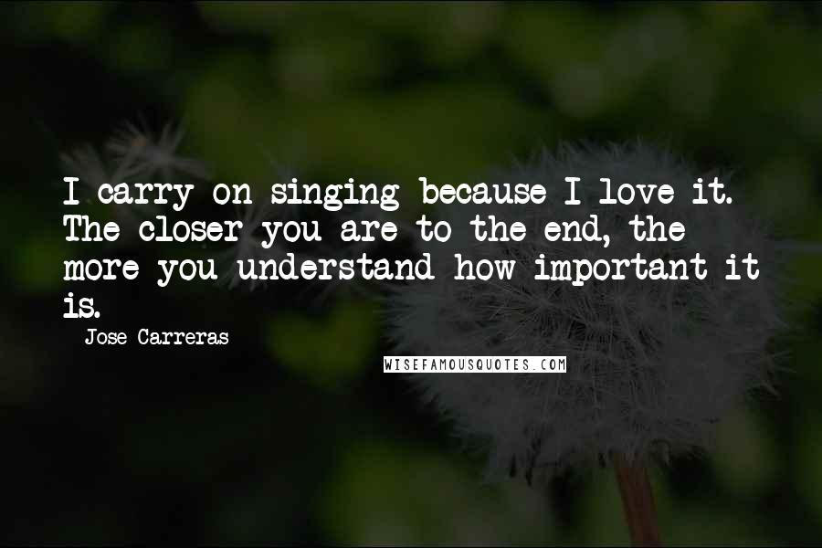 Jose Carreras Quotes: I carry on singing because I love it. The closer you are to the end, the more you understand how important it is.