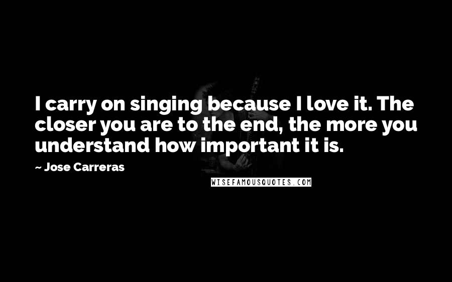 Jose Carreras Quotes: I carry on singing because I love it. The closer you are to the end, the more you understand how important it is.