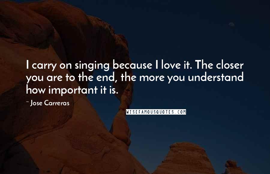 Jose Carreras Quotes: I carry on singing because I love it. The closer you are to the end, the more you understand how important it is.