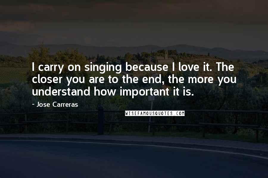 Jose Carreras Quotes: I carry on singing because I love it. The closer you are to the end, the more you understand how important it is.